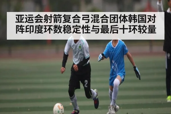 亚运会射箭复合弓混合团体韩国对阵印度环数稳定性与最后十环较量