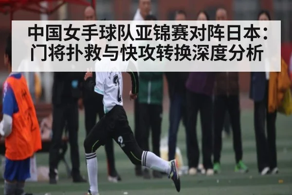 中国女手球队亚锦赛对阵日本：门将扑救与快攻转换深度分析