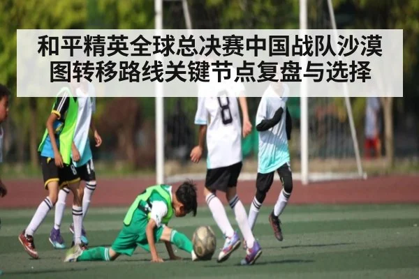 和平精英全球总决赛中国战队沙漠图转移路线关键节点复盘与选择